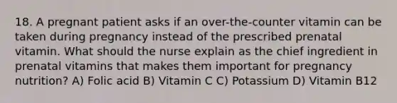 18. A pregnant patient asks if an over-the-counter vitamin can be taken during pregnancy instead of the prescribed prenatal vitamin. What should the nurse explain as the chief ingredient in prenatal vitamins that makes them important for pregnancy nutrition? A) Folic acid B) Vitamin C C) Potassium D) Vitamin B12