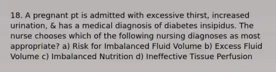 18. A pregnant pt is admitted with excessive thirst, increased urination, & has a medical diagnosis of diabetes insipidus. The nurse chooses which of the following nursing diagnoses as most appropriate? a) Risk for Imbalanced Fluid Volume b) Excess Fluid Volume c) Imbalanced Nutrition d) Ineffective Tissue Perfusion