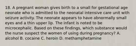 18. A pregnant woman gives birth to a small for gestational age neonate who is admitted to the neonatal intensive care unit with seizure activity. The neonate appears to have abnormally small eyes and a thin upper lip. The infant is noted to be microcephalic. Based on these findings, which substance would the nurse suspect the women of using during pregnancy? A. alcohol B. cocaine C. heroin D. methamphetamine