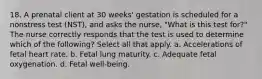 18. A prenatal client at 30 weeks' gestation is scheduled for a nonstress test (NST), and asks the nurse, "What is this test for?" The nurse correctly responds that the test is used to determine which of the following? Select all that apply. a. Accelerations of fetal heart rate. b. Fetal lung maturity. c. Adequate fetal oxygenation. d. Fetal well-being.