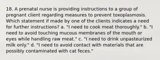 18. A prenatal nurse is providing instructions to a group of pregnant client regarding measures to prevent toxoplasmosis. Which statement if made by one of the clients indicates a need for further instructions? a. "I need to cook meat thoroughly." b. "I need to avoid touching mucous membranes of the mouth or eyes while handling raw meat." c. "I need to drink unpasteurized milk only." d. "I need to avoid contact with materials that are possibly contaminated with cat feces."