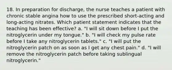 18. In preparation for discharge, the nurse teaches a patient with chronic stable angina how to use the prescribed short-acting and long-acting nitrates. Which patient statement indicates that the teaching has been effective? a. "I will sit down before I put the nitroglycerin under my tongue." b. "I will check my pulse rate before I take any nitroglycerin tablets." c. "I will put the nitroglycerin patch on as soon as I get any chest pain." d. "I will remove the nitroglycerin patch before taking sublingual nitroglycerin."