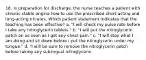 18. In preparation for discharge, the nurse teaches a patient with chronic stable angina how to use the prescribed short-acting and long-acting nitrates. Which patient statement indicates that the teaching has been effective? a. "I will check my pulse rate before I take any nitroglycerin tablets." b. "I will put the nitroglycerin patch on as soon as I get any chest pain." c. "I will stop what I am doing and sit down before I put the nitroglycerin under my tongue." d. "I will be sure to remove the nitroglycerin patch before taking any sublingual nitroglycerin.