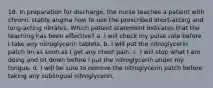 18. In preparation for discharge, the nurse teaches a patient with chronic stable angina how to use the prescribed short-acting and long-acting nitrates. Which patient statement indicates that the teaching has been effective? a. I will check my pulse rate before I take any nitroglycerin tablets. b. I will put the nitroglycerin patch on as soon as I get any chest pain. c. I will stop what I am doing and sit down before I put the nitroglycerin under my tongue. d. I will be sure to remove the nitroglycerin patch before taking any sublingual nitroglycerin.