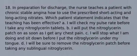 18. In preparation for discharge, the nurse teaches a patient with chronic stable angina how to use the prescribed short-acting and long-acting nitrates. Which patient statement indicates that the teaching has been effective? a. I will check my pulse rate before I take any nitroglycerin tablets. b. I will put the nitroglycerin patch on as soon as I get any chest pain. c. I will stop what I am doing and sit down before I put the nitroglycerin under my tongue. d. I will be sure to remove the nitroglycerin patch before taking any sublingual nitroglycerin.