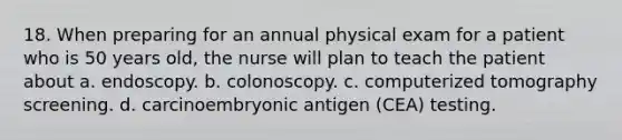 18. When preparing for an annual physical exam for a patient who is 50 years old, the nurse will plan to teach the patient about a. endoscopy. b. colonoscopy. c. computerized tomography screening. d. carcinoembryonic antigen (CEA) testing.