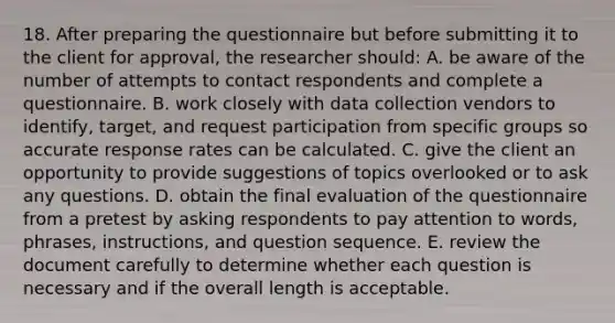 18. After preparing the questionnaire but before submitting it to the client for approval, the researcher should: A. be aware of the number of attempts to contact respondents and complete a questionnaire. B. work closely with data collection vendors to identify, target, and request participation from specific groups so accurate response rates can be calculated. C. give the client an opportunity to provide suggestions of topics overlooked or to ask any questions. D. obtain the final evaluation of the questionnaire from a pretest by asking respondents to pay attention to words, phrases, instructions, and question sequence. E. review the document carefully to determine whether each question is necessary and if the overall length is acceptable.