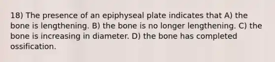 18) The presence of an epiphyseal plate indicates that A) the bone is lengthening. B) the bone is no longer lengthening. C) the bone is increasing in diameter. D) the bone has completed ossification.