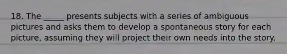 18. The _____ presents subjects with a series of ambiguous pictures and asks them to develop a spontaneous story for each picture, assuming they will project their own needs into the story.