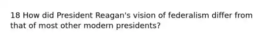 18 How did President Reagan's vision of federalism differ from that of most other modern presidents?