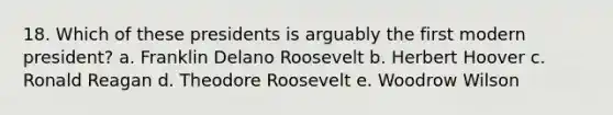 18. Which of these presidents is arguably the first modern president? a. Franklin Delano Roosevelt b. Herbert Hoover c. Ronald Reagan d. Theodore Roosevelt e. Woodrow Wilson