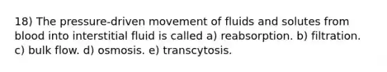 18) The pressure-driven movement of fluids and solutes from blood into interstitial fluid is called a) reabsorption. b) filtration. c) bulk flow. d) osmosis. e) transcytosis.