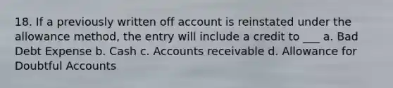 18. If a previously written off account is reinstated under the allowance method, the entry will include a credit to ___ a. Bad Debt Expense b. Cash c. Accounts receivable d. Allowance for Doubtful Accounts