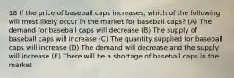 18 If the price of baseball caps increases, which of the following will most likely occur in the market for baseball caps? (A) The demand for baseball caps will decrease (B) The supply of baseball caps will increase (C) The quantity supplied for baseball caps will increase (D) The demand will decrease and the supply will increase (E) There will be a shortage of baseball caps in the market