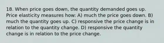 18. When price goes down, the quantity demanded goes up. Price elasticity measures how: A) much the price goes down. B) much the quantity goes up. C) responsive the price change is in relation to the quantity change. D) responsive the quantity change is in relation to the price change.