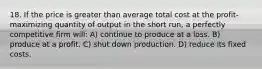 18. If the price is greater than average total cost at the profit-maximizing quantity of output in the short run, a perfectly competitive firm will: A) continue to produce at a loss. B) produce at a profit. C) shut down production. D) reduce its fixed costs.