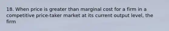 18. When price is <a href='https://www.questionai.com/knowledge/ktgHnBD4o3-greater-than' class='anchor-knowledge'>greater than</a> marginal cost for a firm in a competitive price-taker market at its current output level, the firm