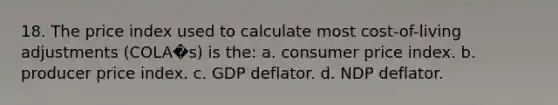 18. The price index used to calculate most cost-of-living adjustments (COLA�s) is the: a. consumer price index. b. producer price index. c. GDP deflator. d. NDP deflator.