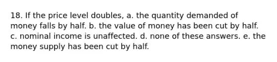 18. If the price level doubles, a. the quantity demanded of money falls by half. b. the value of money has been cut by half. c. nominal income is unaffected. d. none of these answers. e. the money supply has been cut by half.