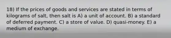 18) If the prices of goods and services are stated in terms of kilograms of salt, then salt is A) a unit of account. B) a standard of deferred payment. C) a store of value. D) quasi-money. E) a medium of exchange.