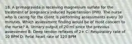 18. A primagravida is receiving magnesium sulfate for the treatment of pregnancy induced hypertension (PIH). The nurse who is caring for the client is performing assessments every 30 minutes. Which assessment finding would be of most concern to the nurse? A: Urinary output of 20 ml since the previous assessment B: Deep tendon reflexes of 2+ C: Respiratory rate of 10 BPM D: Fetal heart rate of 120 BPM