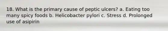 18. What is the primary cause of peptic ulcers? a. Eating too many spicy foods b. Helicobacter pylori c. Stress d. Prolonged use of asipirin