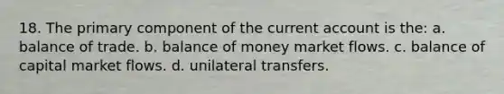 18. The primary component of the current account is the: a. balance of trade. b. balance of money market flows. c. balance of capital market flows. d. unilateral transfers.