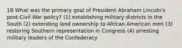 18 What was the primary goal of President Abraham Lincoln's post-Civil War policy? (1) establishing military districts in the South (2) extending land ownership to African American men (3) restoring Southern representation in Congress (4) arresting military leaders of the Confederacy