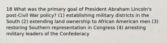 18 What was the primary goal of President Abraham Lincoln's post-Civil War policy? (1) establishing military districts in the South (2) extending land ownership to African American men (3) restoring Southern representation in Congress (4) arresting military leaders of the Confederacy