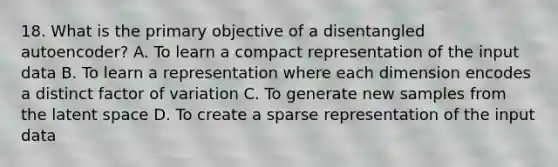 18. What is the primary objective of a disentangled autoencoder? A. To learn a compact representation of the input data B. To learn a representation where each dimension encodes a distinct factor of variation C. To generate new samples from the latent space D. To create a sparse representation of the input data