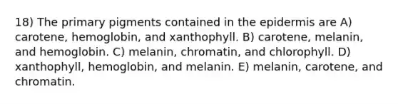 18) The primary pigments contained in the epidermis are A) carotene, hemoglobin, and xanthophyll. B) carotene, melanin, and hemoglobin. C) melanin, chromatin, and chlorophyll. D) xanthophyll, hemoglobin, and melanin. E) melanin, carotene, and chromatin.