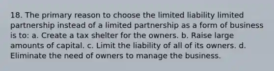 18. The primary reason to choose the limited liability limited partnership instead of a limited partnership as a form of business is to: a. Create a tax shelter for the owners. b. Raise large amounts of capital. c. Limit the liability of all of its owners. d. Eliminate the need of owners to manage the business.