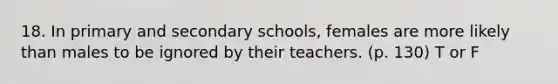 18. In primary and secondary schools, females are more likely than males to be ignored by their teachers. (p. 130) T or F