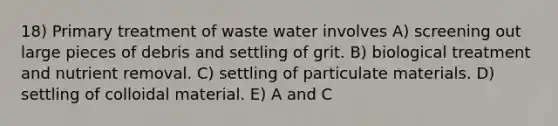 18) Primary treatment of waste water involves A) screening out large pieces of debris and settling of grit. B) biological treatment and nutrient removal. C) settling of particulate materials. D) settling of colloidal material. E) A and C