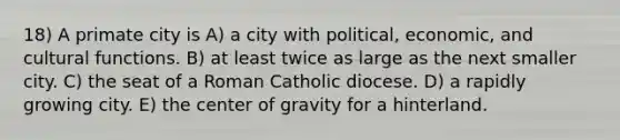 18) A primate city is A) a city with political, economic, and cultural functions. B) at least twice as large as the next smaller city. C) the seat of a Roman Catholic diocese. D) a rapidly growing city. E) the center of gravity for a hinterland.