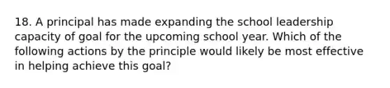 18. A principal has made expanding the school leadership capacity of goal for the upcoming school year. Which of the following actions by the principle would likely be most effective in helping achieve this goal?