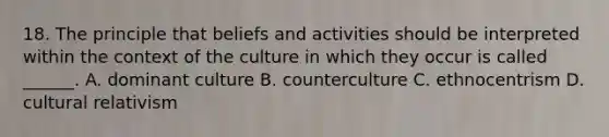 18. The principle that beliefs and activities should be interpreted within the context of the culture in which they occur is called ______. A. dominant culture B. counterculture C. ethnocentrism D. cultural relativism