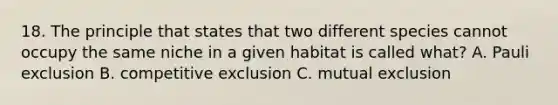 18. The principle that states that two different species cannot occupy the same niche in a given habitat is called what? A. Pauli exclusion B. competitive exclusion C. mutual exclusion