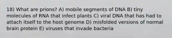 18) What are prions? A) mobile segments of DNA B) tiny molecules of RNA that infect plants C) viral DNA that has had to attach itself to the host genome D) misfolded versions of normal brain protein E) viruses that invade bacteria