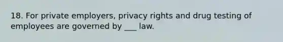 18. For private employers, privacy rights and drug testing of employees are governed by ___ law.