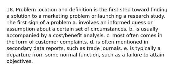 18. Problem location and definition is the first step toward finding a solution to a marketing problem or launching a research study. The first sign of a problem a. involves an informed guess or assumption about a certain set of circumstances. b. is usually accompanied by a cost/benefit analysis. c. most often comes in the form of customer complaints. d. is often mentioned in secondary data reports, such as trade journals. e. is typically a departure from some normal function, such as a failure to attain objectives.