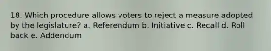 18. Which procedure allows voters to reject a measure adopted by the legislature? a. Referendum b. Initiative c. Recall d. Roll back e. Addendum