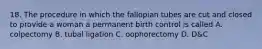 18. The procedure in which the fallopian tubes are cut and closed to provide a woman a permanent birth control is called A. colpectomy B. tubal ligation C. oophorectomy D. D&C