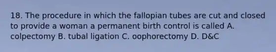 18. The procedure in which the fallopian tubes are cut and closed to provide a woman a permanent birth control is called A. colpectomy B. tubal ligation C. oophorectomy D. D&C