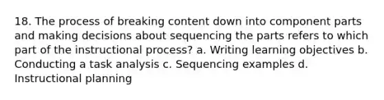 18. The process of breaking content down into component parts and making decisions about sequencing the parts refers to which part of the instructional process? a. Writing learning objectives b. Conducting a task analysis c. Sequencing examples d. Instructional planning