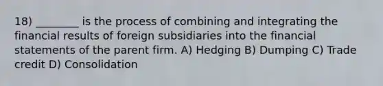 18) ________ is the process of combining and integrating the financial results of foreign subsidiaries into the financial statements of the parent firm. A) Hedging B) Dumping C) Trade credit D) Consolidation