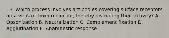 18. Which process involves antibodies covering surface receptors on a virus or toxin molecule, thereby disrupting their activity? A. Opsonization B. Neutralization C. Complement fixation D. Agglutination E. Anamnestic response