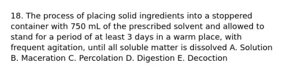 18. The process of placing solid ingredients into a stoppered container with 750 mL of the prescribed solvent and allowed to stand for a period of at least 3 days in a warm place, with frequent agitation, until all soluble matter is dissolved A. Solution B. Maceration C. Percolation D. Digestion E. Decoction