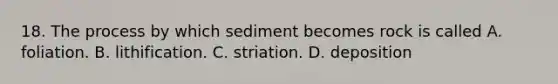 18. The process by which sediment becomes rock is called A. foliation. B. lithification. C. striation. D. deposition