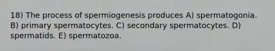 18) The process of spermiogenesis produces A) spermatogonia. B) primary spermatocytes. C) secondary spermatocytes. D) spermatids. E) spermatozoa.